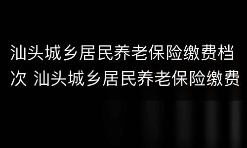 汕头城乡居民养老保险缴费档次 汕头城乡居民养老保险缴费档次是多少