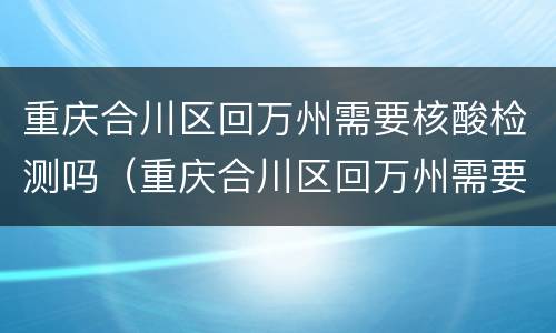 重庆合川区回万州需要核酸检测吗（重庆合川区回万州需要核酸检测吗今天）