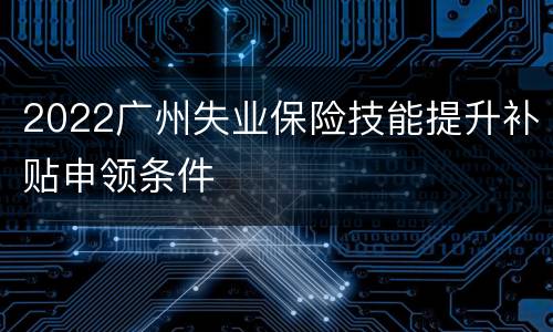 2022广州失业保险技能提升补贴申领条件
