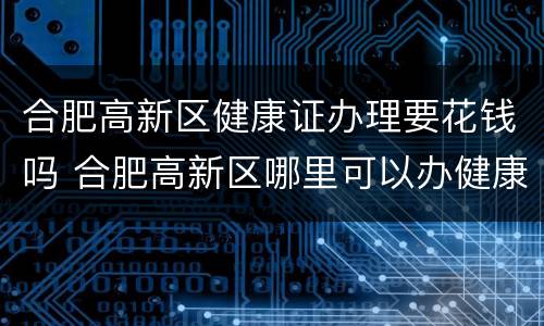 合肥高新区健康证办理要花钱吗 合肥高新区哪里可以办健康证