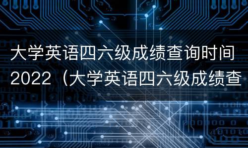 大学英语四六级成绩查询时间2022（大学英语四六级成绩查询时间2021）
