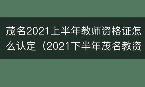 茂名2021上半年教师资格证怎么认定（2021下半年茂名教资证认定）