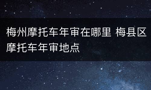 梅州摩托车年审在哪里 梅县区摩托车年审地点