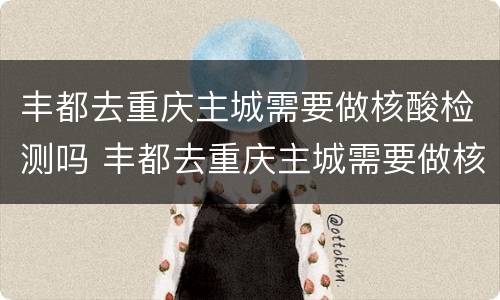 丰都去重庆主城需要做核酸检测吗 丰都去重庆主城需要做核酸检测吗最新
