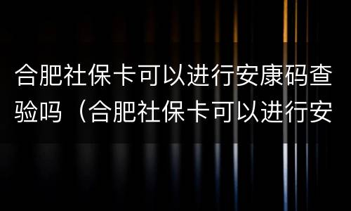 合肥社保卡可以进行安康码查验吗（合肥社保卡可以进行安康码查验吗安全吗）