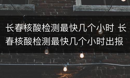 长春核酸检测最快几个小时 长春核酸检测最快几个小时出报告