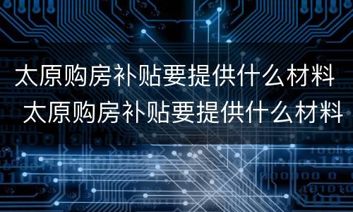 太原购房补贴要提供什么材料 太原购房补贴要提供什么材料才能申请