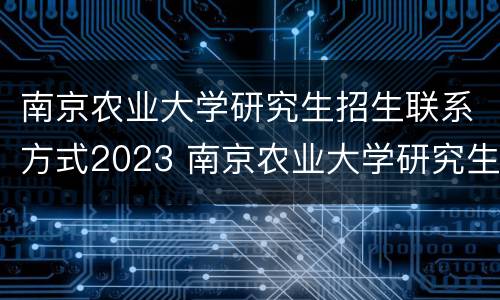 南京农业大学研究生招生联系方式2023 南京农业大学研究生招生联系方式2023年