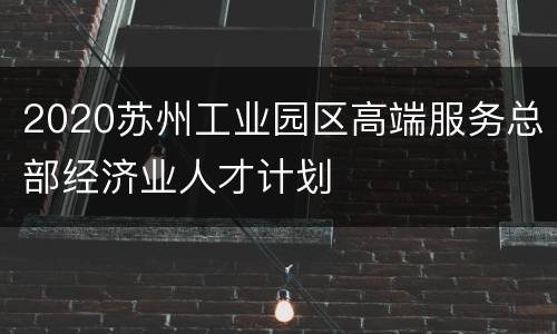 2020苏州工业园区高端服务总部经济业人才计划