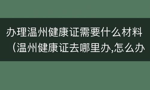办理温州健康证需要什么材料（温州健康证去哪里办,怎么办理,需要什么材料）
