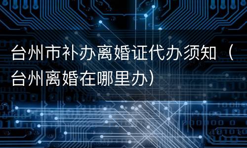 台州市补办离婚证代办须知（台州离婚在哪里办）