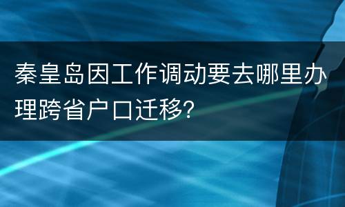 秦皇岛因工作调动要去哪里办理跨省户口迁移？