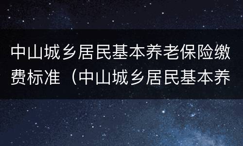 中山城乡居民基本养老保险缴费标准（中山城乡居民基本养老保险缴费标准是什么）