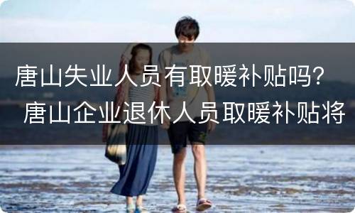 唐山失业人员有取暖补贴吗？ 唐山企业退休人员取暖补贴将大幅调整