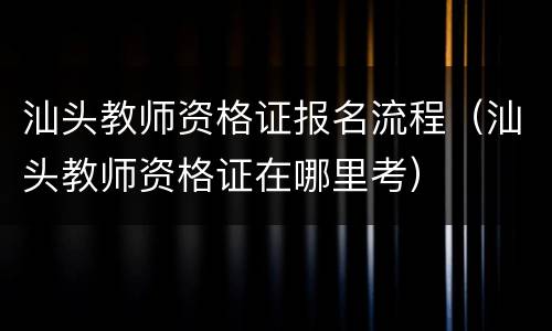 汕头教师资格证报名流程（汕头教师资格证在哪里考）