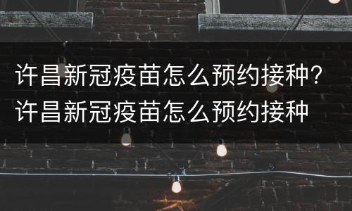 许昌新冠疫苗怎么预约接种? 许昌新冠疫苗怎么预约接种