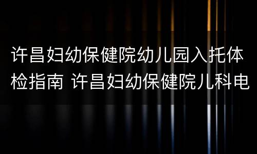 许昌妇幼保健院幼儿园入托体检指南 许昌妇幼保健院儿科电话