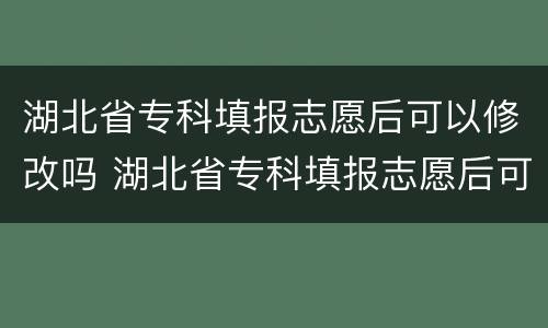 湖北省专科填报志愿后可以修改吗 湖北省专科填报志愿后可以修改吗知乎