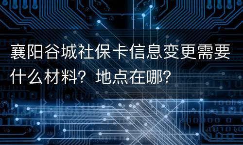 襄阳谷城社保卡信息变更需要什么材料？地点在哪？