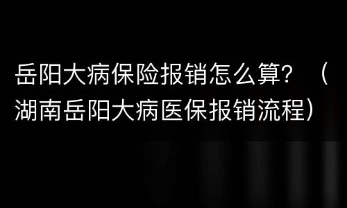 岳阳大病保险报销怎么算？（湖南岳阳大病医保报销流程）