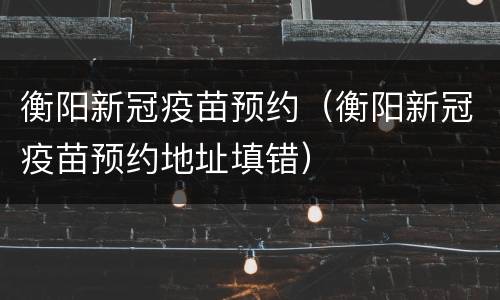 衡阳新冠疫苗预约（衡阳新冠疫苗预约地址填错）