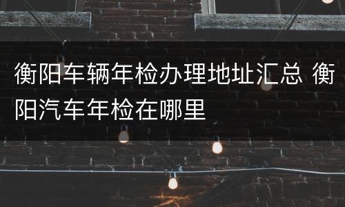 衡阳车辆年检办理地址汇总 衡阳汽车年检在哪里