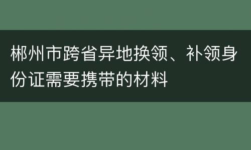 郴州市跨省异地换领、补领身份证需要携带的材料
