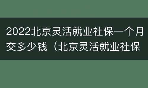 2022北京灵活就业社保一个月交多少钱（北京灵活就业社保每月多少钱）