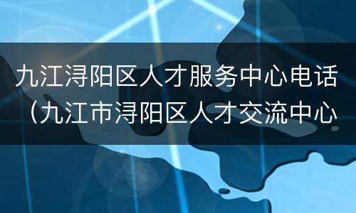 九江浔阳区人才服务中心电话（九江市浔阳区人才交流中心电话）