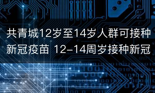 共青城12岁至14岁人群可接种新冠疫苗 12-14周岁接种新冠疫苗