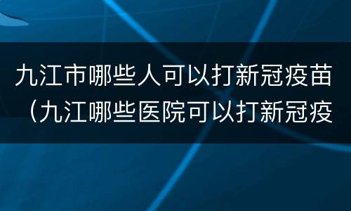 九江市哪些人可以打新冠疫苗（九江哪些医院可以打新冠疫苗）