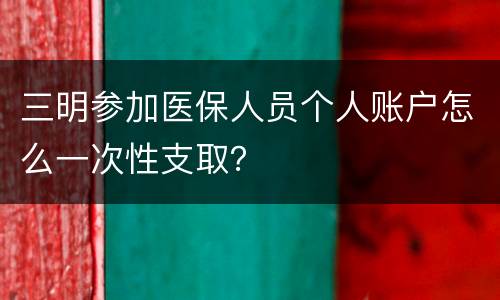三明参加医保人员个人账户怎么一次性支取？