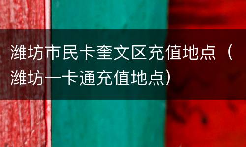 潍坊市民卡奎文区充值地点（潍坊一卡通充值地点）