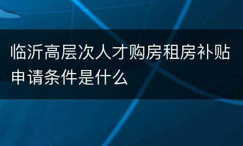临沂高层次人才购房租房补贴申请条件是什么