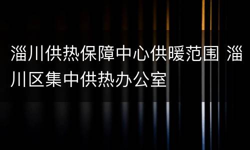 淄川供热保障中心供暖范围 淄川区集中供热办公室