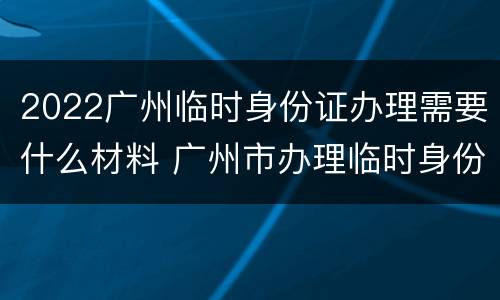 2022广州临时身份证办理需要什么材料 广州市办理临时身份证需多长时间