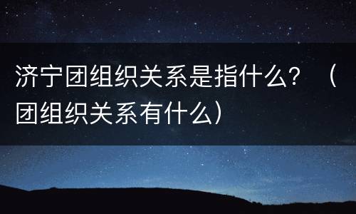 济宁团组织关系是指什么？（团组织关系有什么）