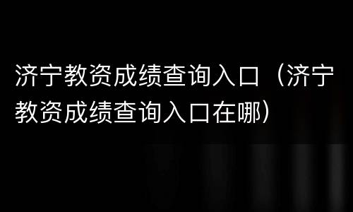 济宁教资成绩查询入口（济宁教资成绩查询入口在哪）
