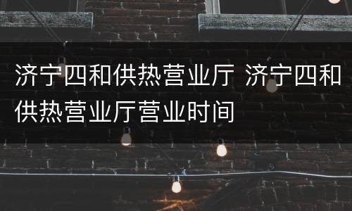 济宁四和供热营业厅 济宁四和供热营业厅营业时间