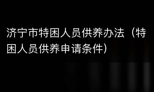 济宁市特困人员供养办法（特困人员供养申请条件）