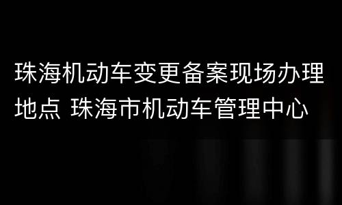 珠海机动车变更备案现场办理地点 珠海市机动车管理中心