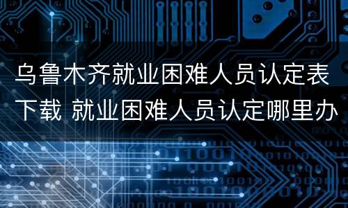 乌鲁木齐就业困难人员认定表下载 就业困难人员认定哪里办理