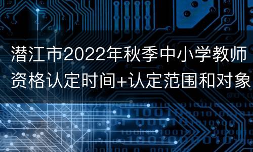 潜江市2022年秋季中小学教师资格认定时间+认定范围和对象