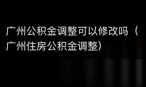 广州公积金调整可以修改吗（广州住房公积金调整）
