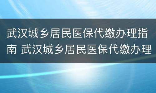 武汉城乡居民医保代缴办理指南 武汉城乡居民医保代缴办理指南电子版
