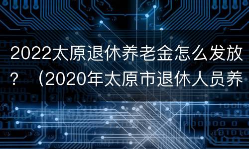 2022太原退休养老金怎么发放？（2020年太原市退休人员养老金调整最新消息）