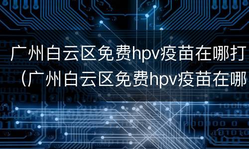 广州白云区免费hpv疫苗在哪打（广州白云区免费hpv疫苗在哪打针）