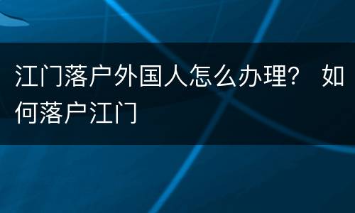 江门落户外国人怎么办理？ 如何落户江门