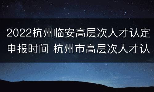 2022杭州临安高层次人才认定申报时间 杭州市高层次人才认定时间