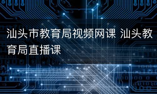 汕头市教育局视频网课 汕头教育局直播课